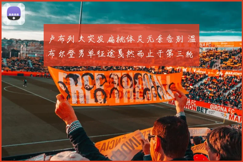 卢布列夫突发扁桃体炎无奈告别 温布尔登男单征途戛然而止于第三轮