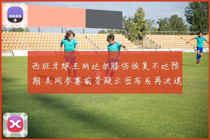 西班牙球王纳达尔膝伤恢复不达预期 美网参赛前景疑云密布或再次退赛