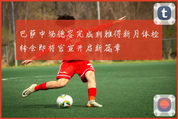 巴萨中场德容完成利雅得新月体检转会即将官宣开启新篇章