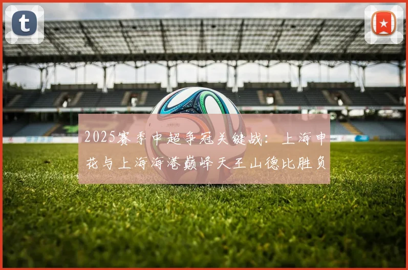 2025赛季中超争冠关键战：上海申花与上海海港巅峰天王山德比胜负预测与赛前全面分析