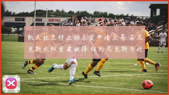 凯文杜兰特主动求变申请交易 菲尼克斯太阳重建抉择 纽约尼克斯与迈阿密热火竞购内幕揭秘