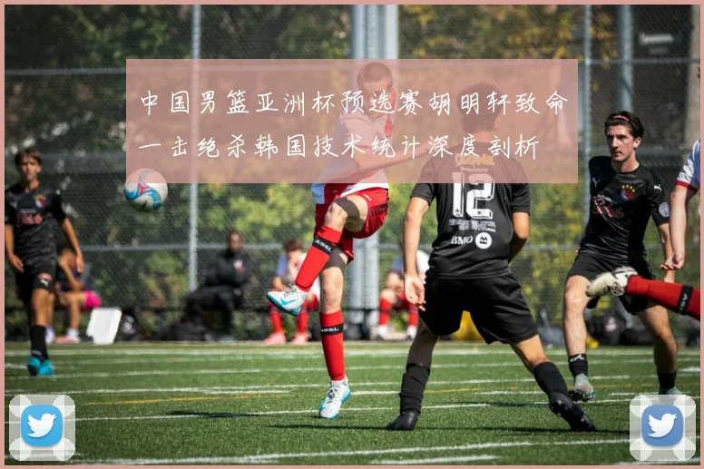 中国男篮亚洲杯预选赛胡明轩致命一击绝杀韩国技术统计深度剖析