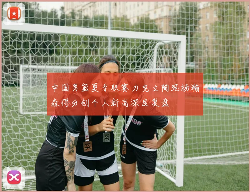 中国男篮夏季联赛力克立陶宛杨瀚森得分创个人新高深度复盘