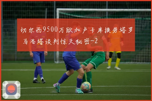 切尔西9500万欧加卢卡库换劳塔罗 马洛塔谈判惊天秘密