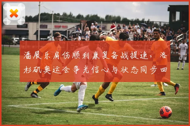 潘展乐肩伤顺利康复备战提速，洛杉矶奥运会争光信心与状态同步回升
