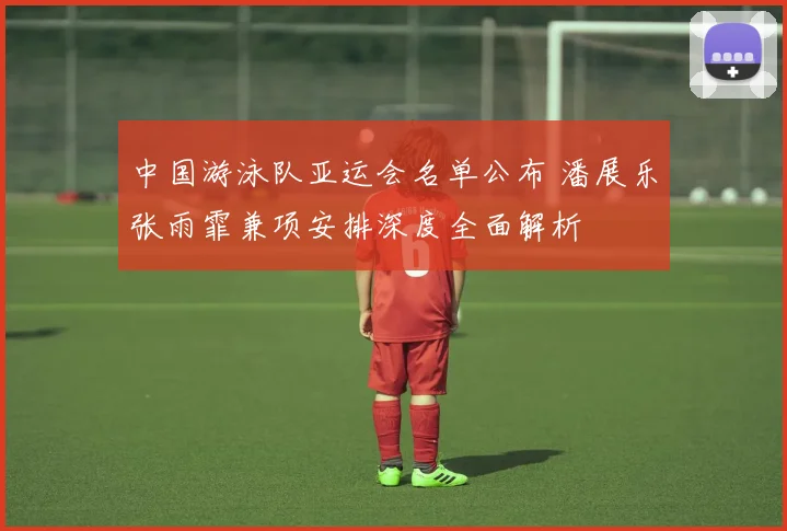 中国游泳队亚运会名单公布 潘展乐张雨霏兼项安排深度全面解析