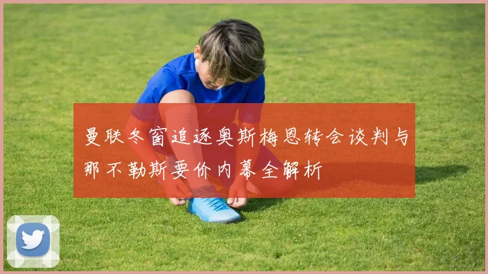 曼联冬窗追逐奥斯梅恩转会谈判与那不勒斯要价内幕全解析