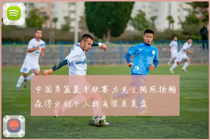 中国男篮夏季联赛力克立陶宛杨瀚森得分创个人新高深度复盘