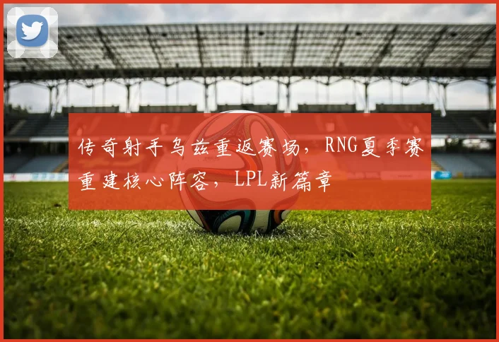 传奇射手乌兹重返赛场，RNG夏季赛重建核心阵容，LPL新篇章