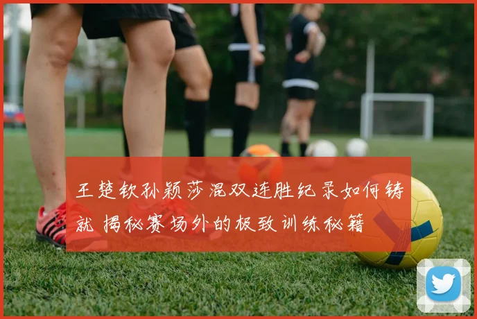 王楚钦孙颖莎混双连胜纪录如何铸就 揭秘赛场外的极致训练秘籍