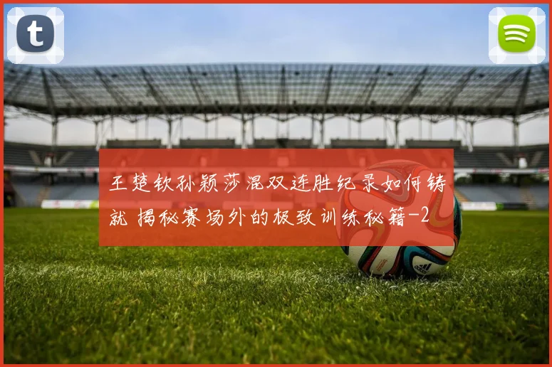 王楚钦孙颖莎混双连胜纪录如何铸就 揭秘赛场外的极致训练秘籍