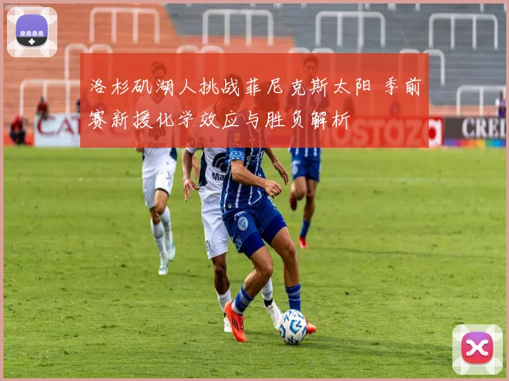 洛杉矶湖人挑战菲尼克斯太阳 季前赛新援化学效应与胜负解析