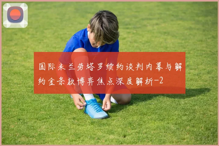 国际米兰劳塔罗续约谈判内幕与解约金条款博弈焦点深度解析