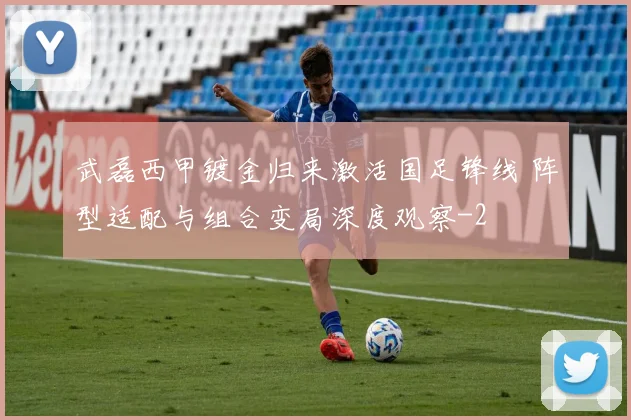 武磊西甲镀金归来激活国足锋线 阵型适配与组合变局深度观察