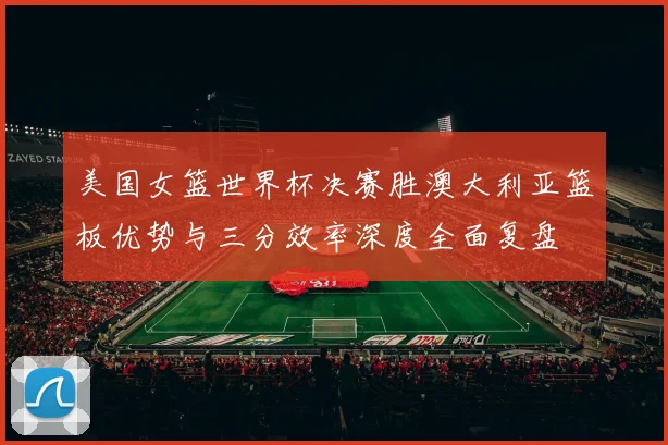 美国女篮世界杯决赛胜澳大利亚篮板优势与三分效率深度全面复盘
