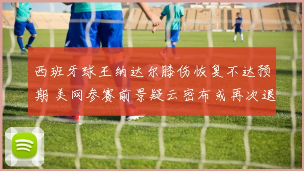 西班牙球王纳达尔膝伤恢复不达预期 美网参赛前景疑云密布或再次退赛