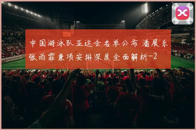 中国游泳队亚运会名单公布 潘展乐张雨霏兼项安排深度全面解析