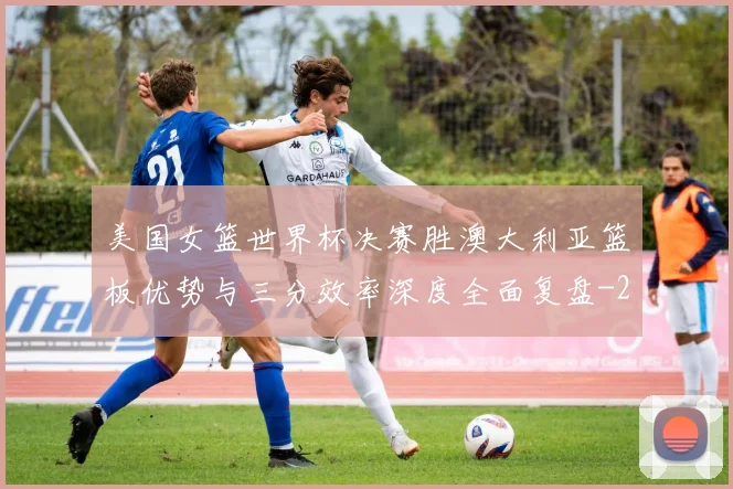 美国女篮世界杯决赛胜澳大利亚篮板优势与三分效率深度全面复盘