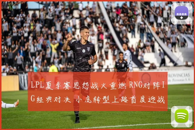 LPL夏季赛恩怨战火重燃 RNG对阵IG经典对决 小虎转型上路首度迎战昔日东家宿命之战
