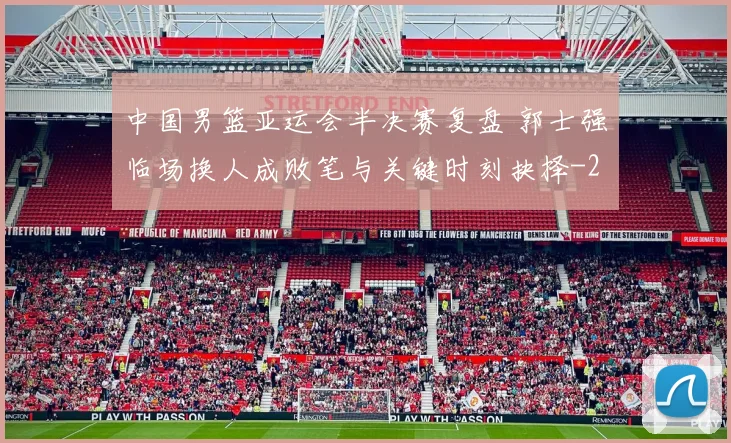 中国男篮亚运会半决赛复盘 郭士强临场换人成败笔与关键时刻抉择