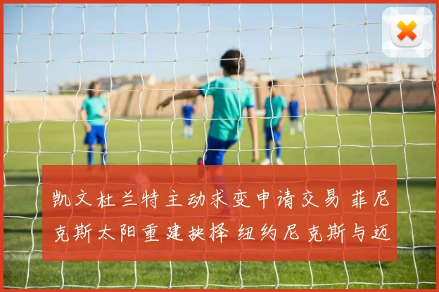 凯文杜兰特主动求变申请交易 菲尼克斯太阳重建抉择 纽约尼克斯与迈阿密热火竞购内幕揭秘