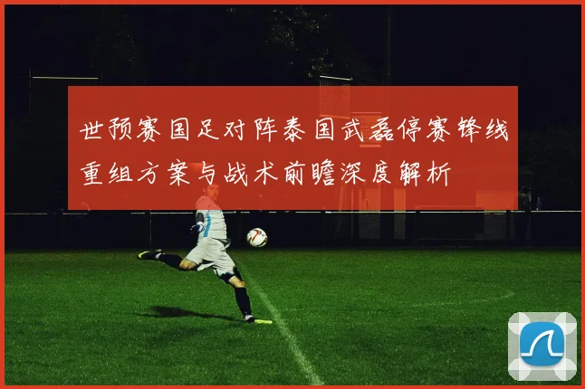 世预赛国足对阵泰国武磊停赛锋线重组方案与战术前瞻深度解析