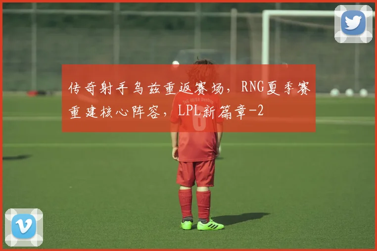 传奇射手乌兹重返赛场,RNG夏季赛重建核心阵容,LPL新篇章
