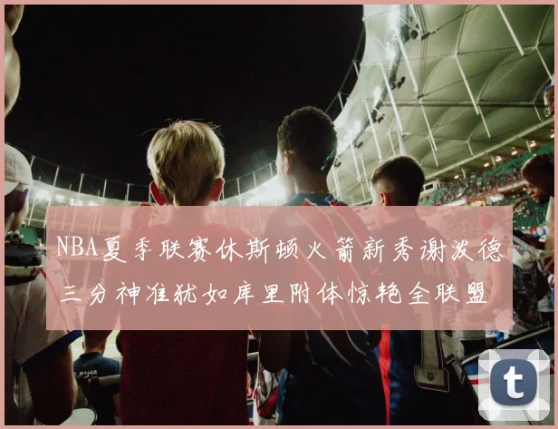 NBA夏季联赛休斯顿火箭新秀谢泼德三分神准犹如库里附体惊艳全联盟