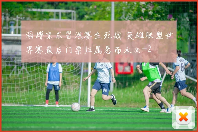 滔搏京东冒泡赛生死战 英雄联盟世界赛最后门票归属悬而未决