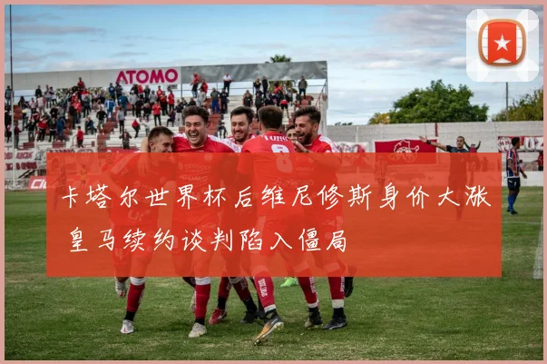 卡塔尔世界杯后维尼修斯身价大涨 皇马续约谈判陷入僵局