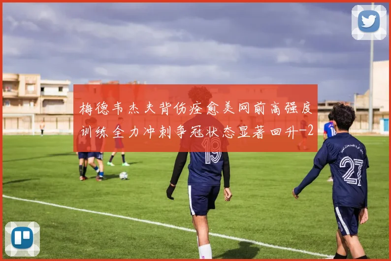梅德韦杰夫背伤痊愈美网前高强度训练全力冲刺争冠状态显著回升