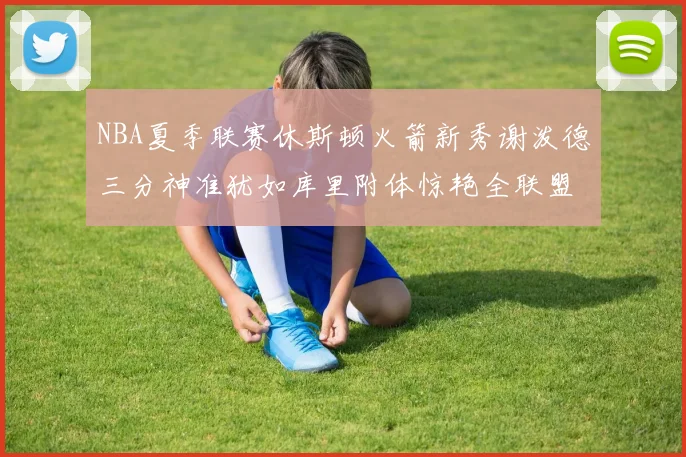NBA夏季联赛休斯顿火箭新秀谢泼德三分神准犹如库里附体惊艳全联盟