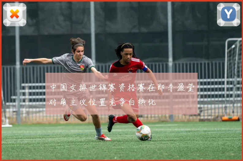 中国女排世锦赛资格赛在即李盈莹对角主攻位置竞争白热化