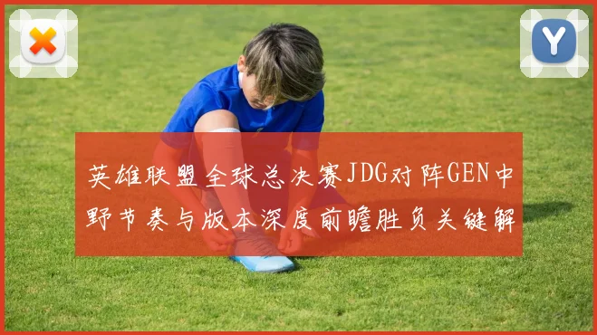英雄联盟全球总决赛JDG对阵GEN中野节奏与版本深度前瞻胜负关键解析