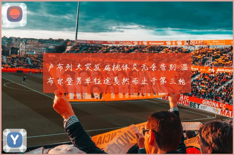 卢布列夫突发扁桃体炎无奈告别 温布尔登男单征途戛然而止于第三轮