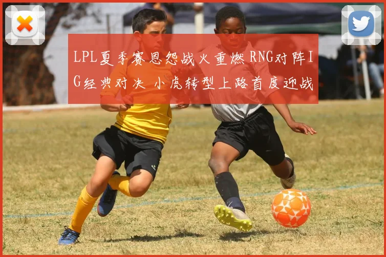 LPL夏季赛恩怨战火重燃 RNG对阵IG经典对决 小虎转型上路首度迎战昔日东家宿命之战