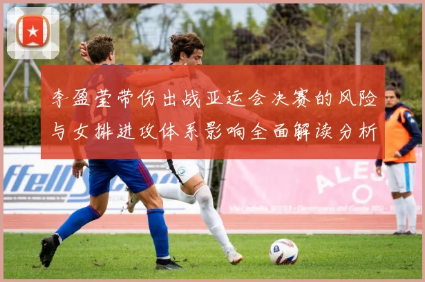 李盈莹带伤出战亚运会决赛的风险与女排进攻体系影响全面解读分析