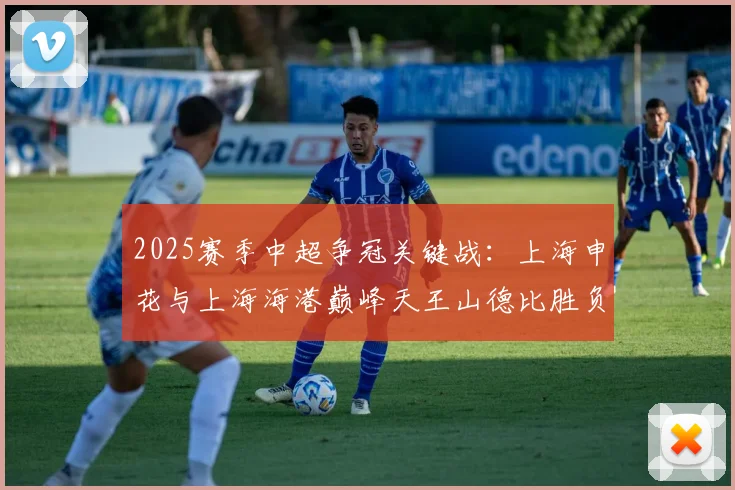 2025赛季中超争冠关键战:上海申花与上海海港巅峰天王山德比胜负预测与赛前全面分析