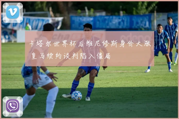 卡塔尔世界杯后维尼修斯身价大涨 皇马续约谈判陷入僵局