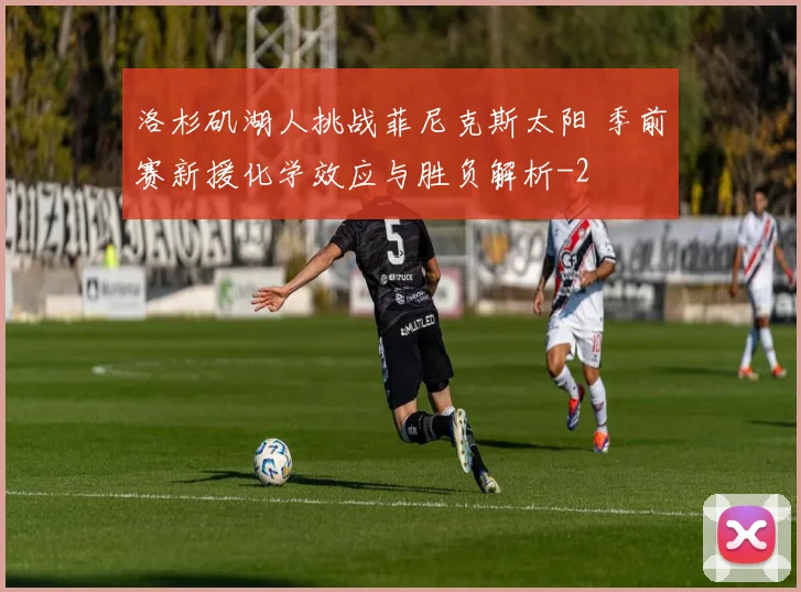 洛杉矶湖人挑战菲尼克斯太阳 季前赛新援化学效应与胜负解析