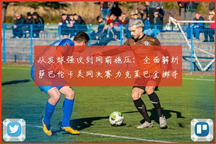 从发球强攻到网前施压：全面解析萨巴伦卡美网决赛力克莱巴金娜夺魁战术