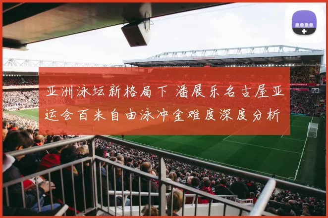 亚洲泳坛新格局下 潘展乐名古屋亚运会百米自由泳冲金难度深度分析