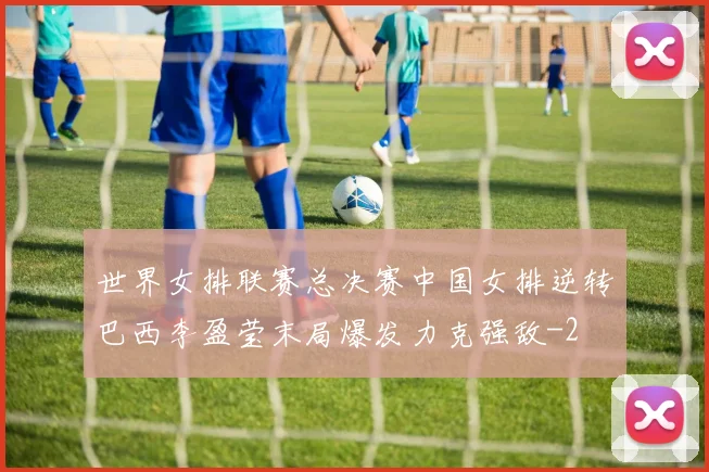 世界女排联赛总决赛中国女排逆转巴西李盈莹末局爆发力克强敌
