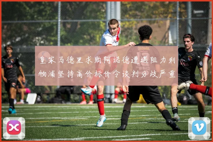 皇家马德里求购阿诺德遭遇阻力利物浦坚持高价标价令谈判分歧严重