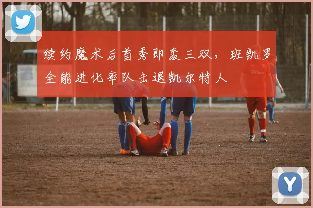 续约魔术后首秀即轰三双，班凯罗全能进化率队击退凯尔特人