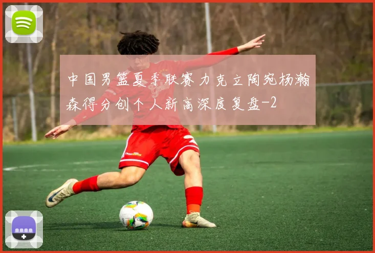 中国男篮夏季联赛力克立陶宛杨瀚森得分创个人新高深度复盘