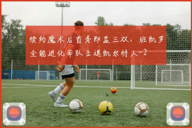 续约魔术后首秀即轰三双,班凯罗全能进化率队击退凯尔特人