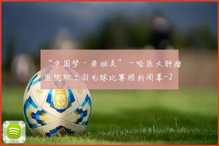 “中国梦·劳动美” - 哈医大肿瘤医院职工羽毛球比赛顺利闭幕