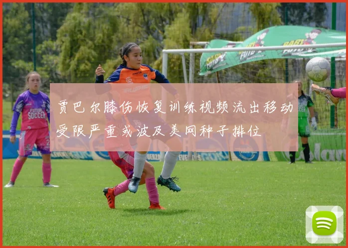 贾巴尔膝伤恢复训练视频流出移动受限严重或波及美网种子排位